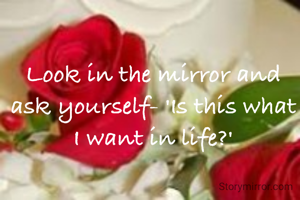 Look in the mirror and ask yourself- 'Is this what I want in life?'