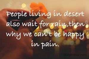 People living in desert also wait for rain,then why we can't be happy in pain.
