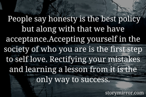  People say honesty is the best policy but along with that we have acceptance.Accepting yourself in the society of who you are is the first step to self love. Rectifying your mistakes and learning a lesson from it is the only way to success.