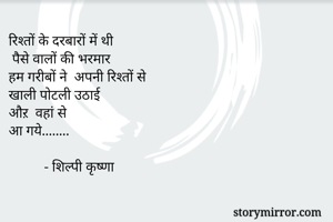 रिश्तों के दरबारों में थी
 पैसे वालों की भरमार 
हम गरीबों ने  अपनी रिश्तों से 
खाली पोटली उठाई 
औऱ  वहां से 
आ गये........ 

          - शिल्पी कृष्णा
