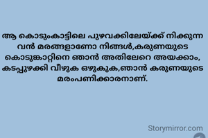 ആ കൊടുംകാട്ടിലെ പുഴവക്കിലേയ്ക്ക് നിക്കുന്ന വൻ മരങ്ങളാണോ നിങ്ങൾ,കരുണയുടെ കൊടുങ്കാറ്റിനെ ഞാൻ അതിലേറെ അയക്കാം, കടപ്പുഴക്കി വീഴുക ഒഴുകുക,ഞാൻ കരുണയുടെ മരംപണിക്കാരനാണ്.