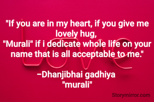 
"If you are in my heart, if you give me lovely hug, 
"Murali" if i dedicate whole life on your name that is all acceptable to me."

-Dhanjibhai gadhiya 
"murali"
