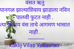 वंसत ऋतु
पानगळ झाल्याशिवाय झाडाला नविन पालवी फुटत नाही .
त्या शिवाय वंस ताचे आगमण भासात नाही .
  -----------
kaklij Vilas Yadavrao 