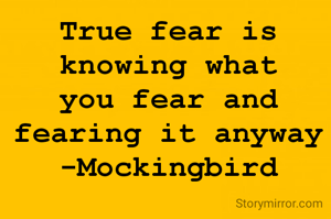 True fear is knowing what you fear and fearing it anyway -Mockingbird