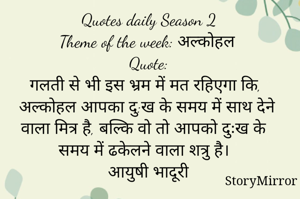 Quotes daily Season 2
Theme of the week: अल्कोहल
Quote:
गलती से भी इस भ्रम में मत रहिएगा कि, अल्कोहल आपका दु:ख के समय में साथ देने वाला मित्र है, बल्कि वो तो आपको दुःख के समय में ढकेलने वाला शत्रु है।
आयुषी भादूरी