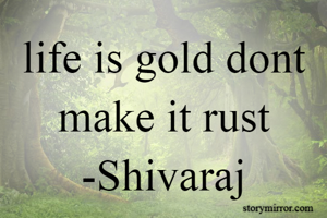 life is gold dont make it rust
-Shivaraj
