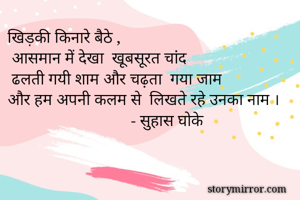 खिड़की किनारे बैठे ,
 आसमान में देखा  खूबसूरत चांद 
 ढलती गयी शाम और चढ़ता  गया जाम 
और हम अपनी कलम से  लिखते रहे उनका नाम ।
                              - सुहास घोके 