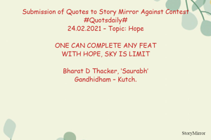 Submission of Quotes to Story Mirror Against Contest #Quotsdaily#
24.02.2021 – Topic: Hope

ONE CAN COMPLETE ANY FEAT
WITH HOPE, SKY IS LIMIT

Bharat D Thacker, ‘Saurabh’
Gandhidham – Kutch.
