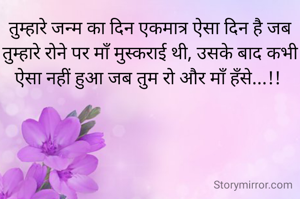 तुम्हारे जन्म का दिन एकमात्र ऐसा दिन है जब तुम्हारे रोने पर माँ मुस्कराई थी, उसके बाद कभी ऐसा नहीं हुआ जब तुम रो और माँ हँसे...!! 
