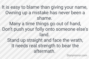 It is easy to blame than giving your name,
 Owning up a mistake has never been a shame.
 Many a time things go out of hand,
 Don't push your folly onto someone else's land.
 Stand up straight and face the wrath,
 It needs real strength to bear the aftermath.