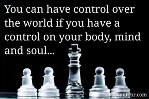 You can have control over the world if you have a control on your body, mind and soul...