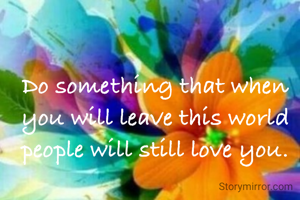 Do something that when you will leave this world people will still love you.