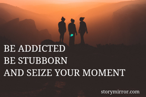 BE ADDICTED 
BE STUBBORN
AND SEIZE YOUR MOMENT
