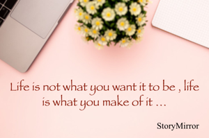 Life is not what you want it to be , it is what you make of it …