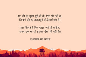 मन की हर मुराद पूरी ही हो, ऐसा भी नहीं है, 
जिन्दगी की हर बातअधूरी हो,ऐसाभीनही है।।

फूल खिलते हैं फिर मुरझा जाते हैं साहिब, 
समय एक सा रहे हरबार, ऐसा भी नहीं है।।

©अनन्या राय पराशर