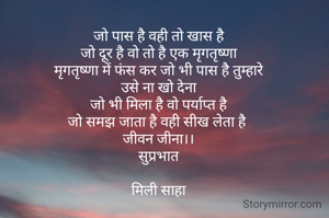 जो पास है वही तो खास है
जो दूर है वो तो है एक मृगतृष्णा
मृगतृष्णा में फंस कर जो भी पास है तुम्हारे
उसे ना खो देना
जो भी मिला है वो पर्याप्त है
जो समझ जाता है वही सीख लेता है 
जीवन जीना।।
सुप्रभात

मिली साहा