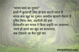 "मानव स्वयं का दुश्मन"
हाथों में कुल्हाड़ी लिए वो हवा काटने जाता है
मानव बना खुद का दुश्मन अनमोल खजाने गँवाता है
दूषित किया जल, जहरीली की हवा
विवेकहीन बन मानव ने किया प्रकृति पर अत्याचार..
अपने ही हाथो कर खुद का सत्यानाश,
अब दोहराये आ बैल मुझे मार