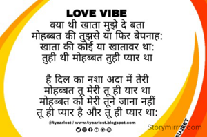 
क्या थी खाता मुझे दे बता
मोहब्बत की तुझसे या फिर बेपनाह:
खाता की कोई या खातावर था:
तुही थी मोहब्बत तुही प्यार था
है दिल का नशा अदा में तेरी
मोहब्बत तू मेरी तू ही यार था
मोहब्बत को मेरी तूने जाना नहीं
तू ही प्यार है और तू ही प्यार था:
