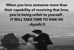 When you love someone more than their capability of receiving that love, you’re being unfair to yourself . 
IT WILL TAKE TIME TO SINK IN!
—Ayushi.S