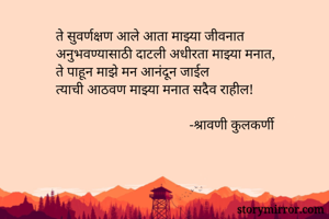 ते सुवर्णक्षण आले आता माझ्या जीवनात
अनुभवण्यासाठी दाटली अधीरता माझ्या मनात,
ते पाहून माझे मन आनंदून जाईल
त्याची आठवण माझ्या मनात सदैव राहील!

                                      -श्रावणी कुलकर्णी