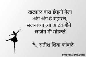 खट्याळ वारा छेडूनी गेला
अंग अंग हे शहारले,
सजनाच्या त्या आठवणीने
लाजेने मी मोहरले

    ✒ सतीश शिवा कांबळे