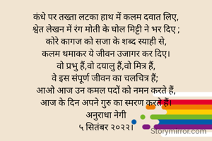 कंधे पर तख्ता लटका हाथ में कलम दवात लिए,
श्वेत लेखन में रंग मोती के घोल मिट्टी ने भर दिए ;
कोरे कागज को सजा के शब्द स्याही से,
कलम थमाकर ये जीवन उजागर कर दिए।
वो प्रभु हैं,वो दयालु हैं,वो मित्र हैं,
वे इस संपूर्ण जीवन का चलचित्र हैं; 
आओ आज उन कमल पदों को नमन करते हैं,
आज के दिन अपने गुरु का स्मरण करते हैं।
अनुराधा नेगी
५ सितंबर २०२२।



