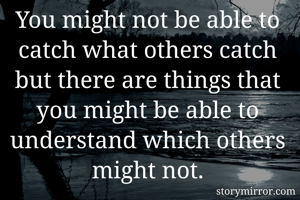 You might not be able to catch what others catch but there are things that you might be able to understand which others might not.