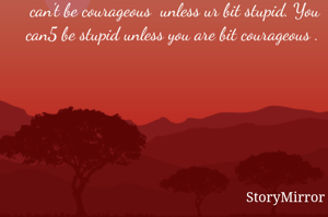 I feel it's two sides of the same coin sir. U can't be courageous  unless ur bit stupid. You can5 be stupid unless you are bit courageous . 