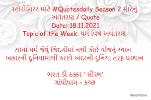 સ્ટોરીમિરર માટે #Quotesdaily Season 2 માટેનું અવતરણ / Quote
Date: 18.11.2021
Topic of the Week: ધર્મ વિષે અવતરણ

સાચા ધર્મ જેવું જિંદગીમાં નથી કોઈ ચીજનું સ્થાન
બહારની દુનિયામાંથી કરાવે અંદરની દુનિયા તરફ પ્રસ્થાન

ભરત ડી ઠક્કર ‘ સૌરભ’
ગાંધીધામ – કચ્છ