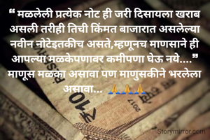❝ मळलेली प्रत्येक नोट ही जरी दिसायला खराब असली तरीही तिची किंमत बाजारात असलेल्या नवीन नोटेइतकीच असते,म्हणूनच माणसाने ही आपल्या मळकेपणावर कमीपणा घेऊ नये....❞  माणूस मळका असावा पण माणुसकीने भरलेला असावा...  🙏🙏🙏