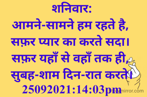 शनिवार:
आमने-सामने हम रहते है, 
सफ़र प्यार का करते सदा। 
सफ़र यहाँ से वहाँ तक ही, 
सुबह-शाम दिन-रात करते।
25092021:14:03pm
